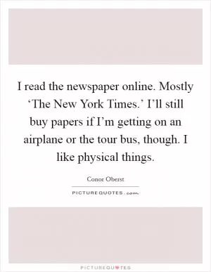 I read the newspaper online. Mostly ‘The New York Times.’ I’ll still buy papers if I’m getting on an airplane or the tour bus, though. I like physical things Picture Quote #1