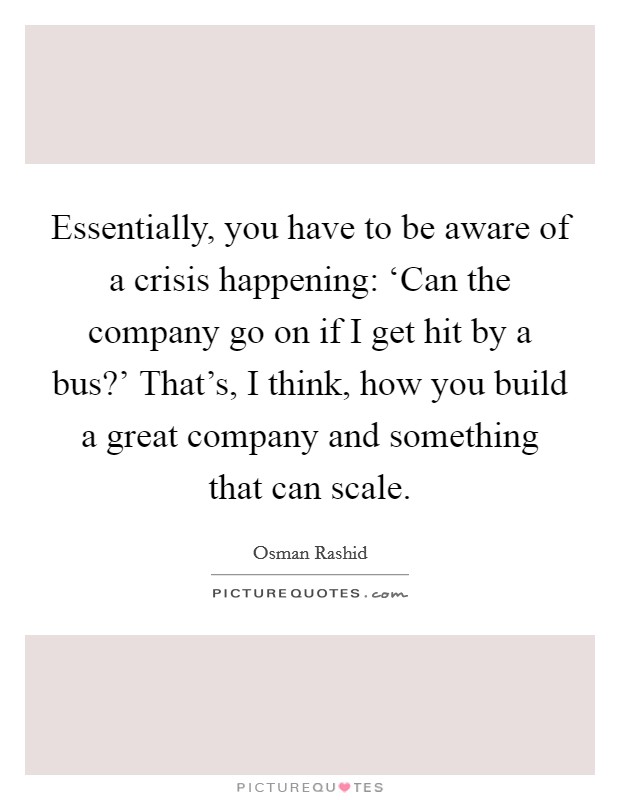 Essentially, you have to be aware of a crisis happening: ‘Can the company go on if I get hit by a bus?' That's, I think, how you build a great company and something that can scale. Picture Quote #1