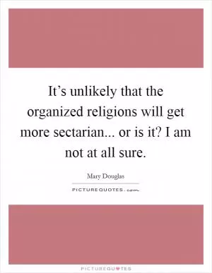 It’s unlikely that the organized religions will get more sectarian... or is it? I am not at all sure Picture Quote #1