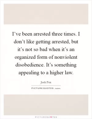 I’ve been arrested three times. I don’t like getting arrested, but it’s not so bad when it’s an organized form of nonviolent disobedience. It’s something appealing to a higher law Picture Quote #1