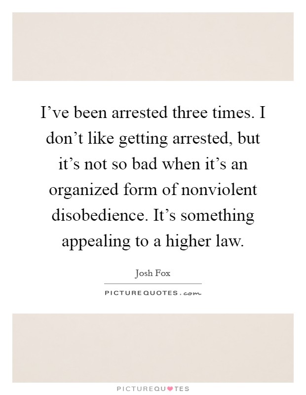 I've been arrested three times. I don't like getting arrested, but it's not so bad when it's an organized form of nonviolent disobedience. It's something appealing to a higher law. Picture Quote #1
