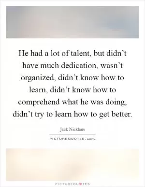 He had a lot of talent, but didn’t have much dedication, wasn’t organized, didn’t know how to learn, didn’t know how to comprehend what he was doing, didn’t try to learn how to get better Picture Quote #1