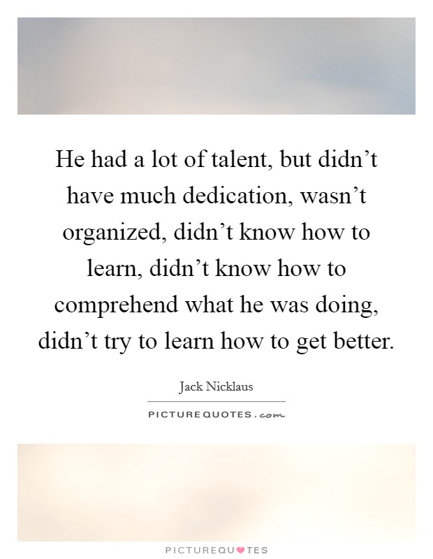 He had a lot of talent, but didn't have much dedication, wasn't organized, didn't know how to learn, didn't know how to comprehend what he was doing, didn't try to learn how to get better. Picture Quote #1