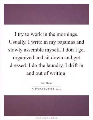 I try to work in the mornings. Usually, I write in my pajamas and slowly assemble myself. I don’t get organized and sit down and get dressed. I do the laundry. I drift in and out of writing Picture Quote #1