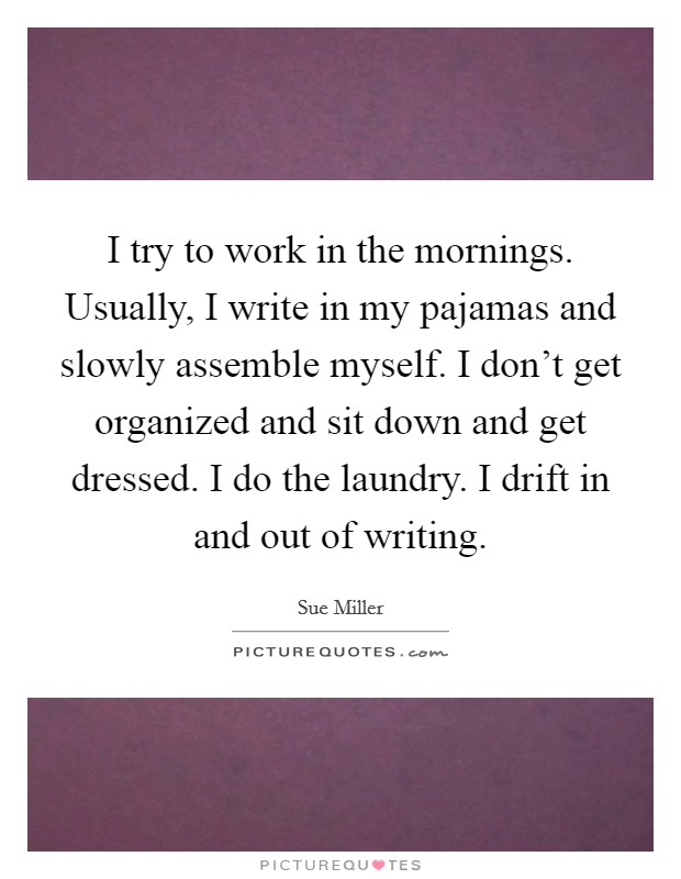 I try to work in the mornings. Usually, I write in my pajamas and slowly assemble myself. I don't get organized and sit down and get dressed. I do the laundry. I drift in and out of writing. Picture Quote #1