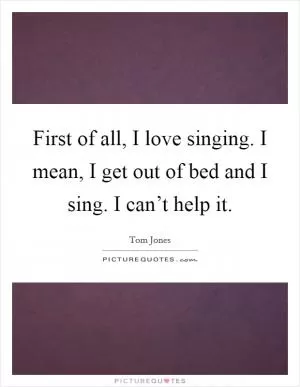 First of all, I love singing. I mean, I get out of bed and I sing. I can’t help it Picture Quote #1