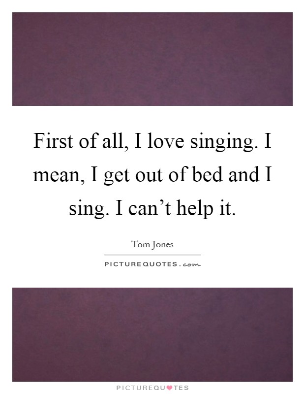 First of all, I love singing. I mean, I get out of bed and I sing. I can't help it. Picture Quote #1