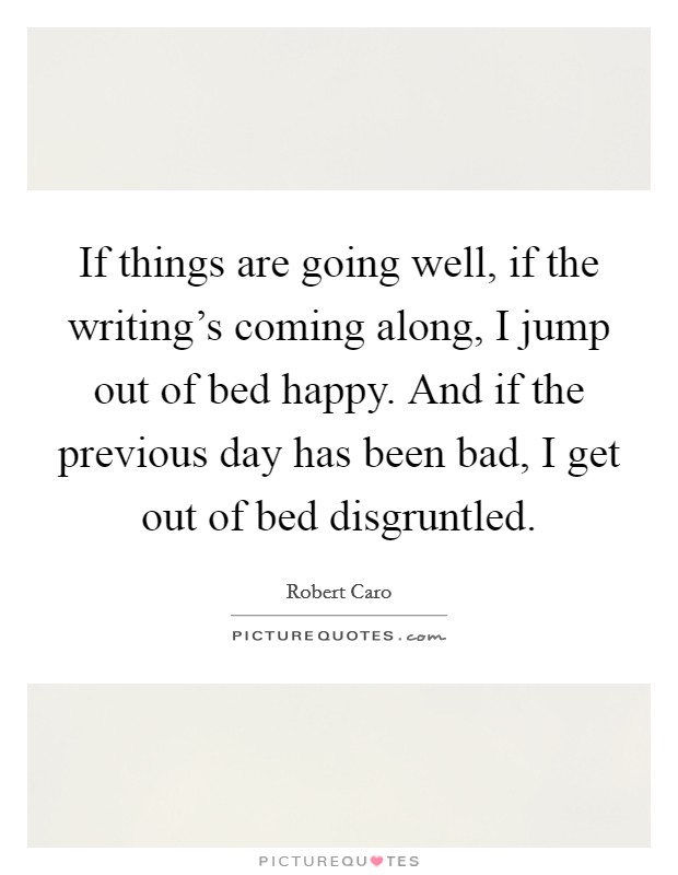 If things are going well, if the writing's coming along, I jump out of bed happy. And if the previous day has been bad, I get out of bed disgruntled. Picture Quote #1