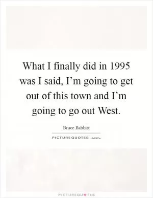 What I finally did in 1995 was I said, I’m going to get out of this town and I’m going to go out West Picture Quote #1