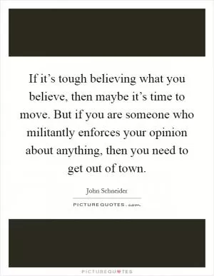 If it’s tough believing what you believe, then maybe it’s time to move. But if you are someone who militantly enforces your opinion about anything, then you need to get out of town Picture Quote #1