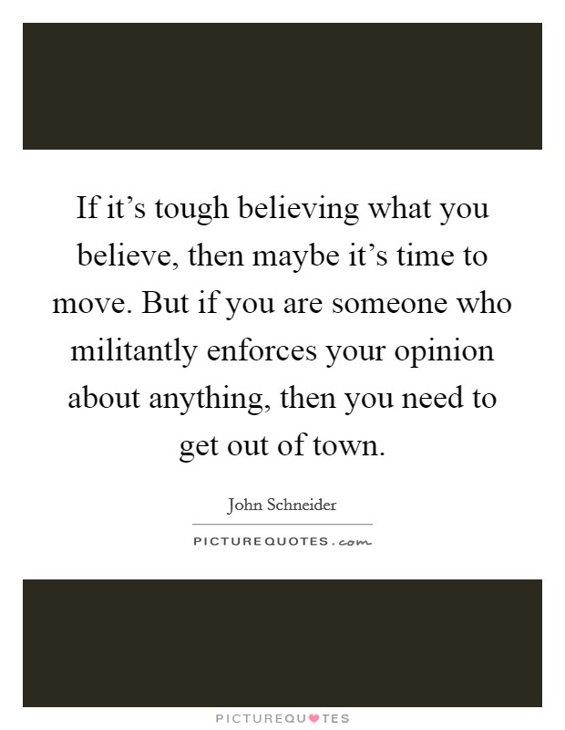 If it's tough believing what you believe, then maybe it's time to move. But if you are someone who militantly enforces your opinion about anything, then you need to get out of town. Picture Quote #1