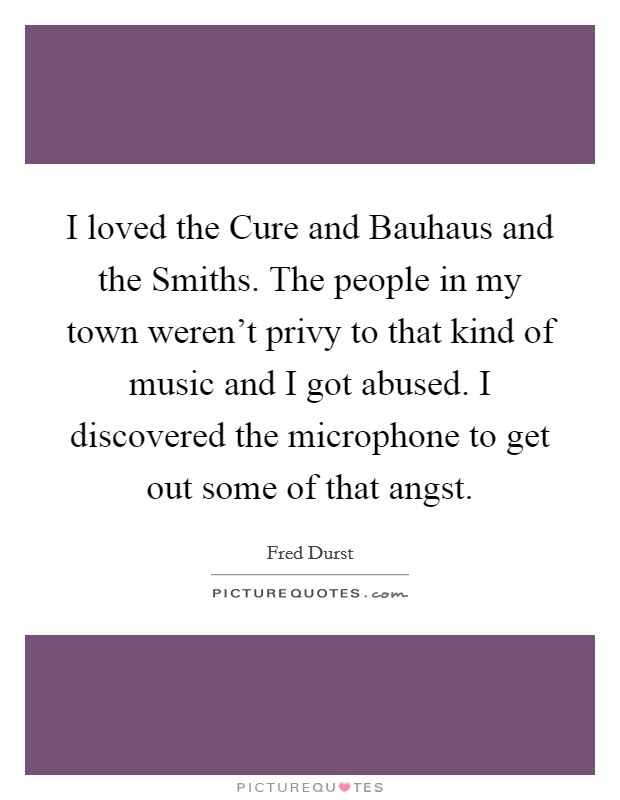 I loved the Cure and Bauhaus and the Smiths. The people in my town weren't privy to that kind of music and I got abused. I discovered the microphone to get out some of that angst. Picture Quote #1