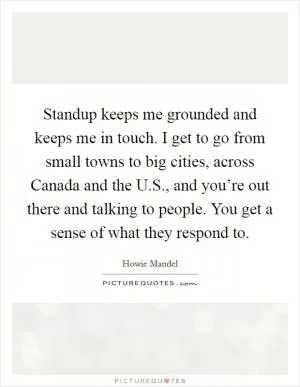 Standup keeps me grounded and keeps me in touch. I get to go from small towns to big cities, across Canada and the U.S., and you’re out there and talking to people. You get a sense of what they respond to Picture Quote #1