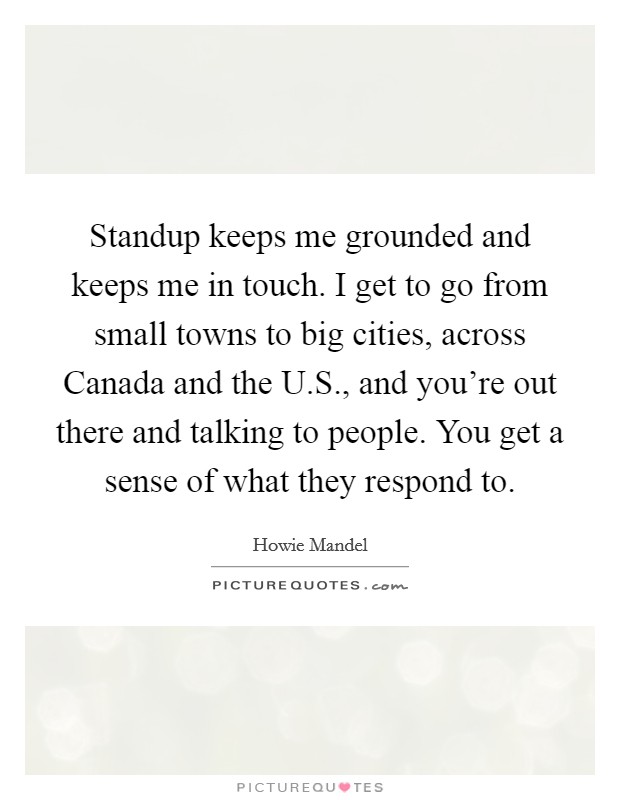 Standup keeps me grounded and keeps me in touch. I get to go from small towns to big cities, across Canada and the U.S., and you're out there and talking to people. You get a sense of what they respond to. Picture Quote #1