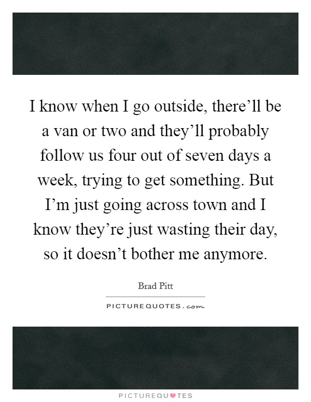 I know when I go outside, there'll be a van or two and they'll probably follow us four out of seven days a week, trying to get something. But I'm just going across town and I know they're just wasting their day, so it doesn't bother me anymore. Picture Quote #1