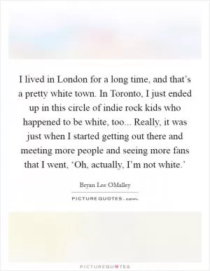 I lived in London for a long time, and that’s a pretty white town. In Toronto, I just ended up in this circle of indie rock kids who happened to be white, too... Really, it was just when I started getting out there and meeting more people and seeing more fans that I went, ‘Oh, actually, I’m not white.’ Picture Quote #1