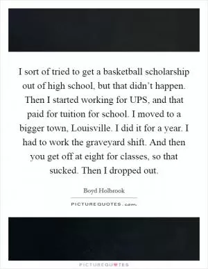 I sort of tried to get a basketball scholarship out of high school, but that didn’t happen. Then I started working for UPS, and that paid for tuition for school. I moved to a bigger town, Louisville. I did it for a year. I had to work the graveyard shift. And then you get off at eight for classes, so that sucked. Then I dropped out Picture Quote #1