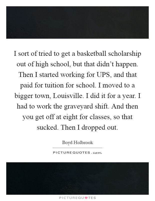 I sort of tried to get a basketball scholarship out of high school, but that didn't happen. Then I started working for UPS, and that paid for tuition for school. I moved to a bigger town, Louisville. I did it for a year. I had to work the graveyard shift. And then you get off at eight for classes, so that sucked. Then I dropped out. Picture Quote #1
