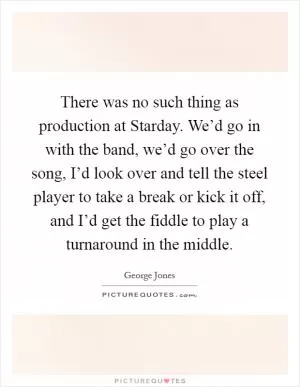 There was no such thing as production at Starday. We’d go in with the band, we’d go over the song, I’d look over and tell the steel player to take a break or kick it off, and I’d get the fiddle to play a turnaround in the middle Picture Quote #1