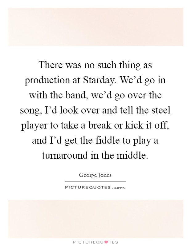 There was no such thing as production at Starday. We'd go in with the band, we'd go over the song, I'd look over and tell the steel player to take a break or kick it off, and I'd get the fiddle to play a turnaround in the middle. Picture Quote #1