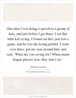One time I was doing a speech to a group of kids, and just before I get there, I see this little kid crying. I found out they just lost a game, and he was the losing pitcher. I went over there, put my arm around him, and said, ‘What are you crying for? When major league players lose, they don’t cry.’ Picture Quote #1