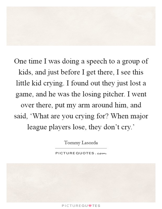 One time I was doing a speech to a group of kids, and just before I get there, I see this little kid crying. I found out they just lost a game, and he was the losing pitcher. I went over there, put my arm around him, and said, ‘What are you crying for? When major league players lose, they don't cry.' Picture Quote #1