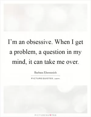 I’m an obsessive. When I get a problem, a question in my mind, it can take me over Picture Quote #1