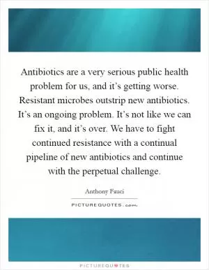 Antibiotics are a very serious public health problem for us, and it’s getting worse. Resistant microbes outstrip new antibiotics. It’s an ongoing problem. It’s not like we can fix it, and it’s over. We have to fight continued resistance with a continual pipeline of new antibiotics and continue with the perpetual challenge Picture Quote #1