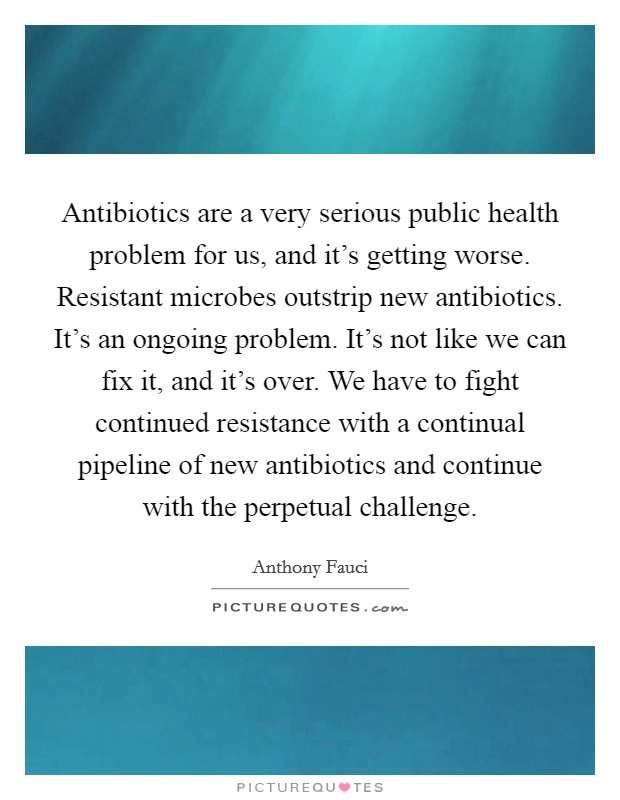 Antibiotics are a very serious public health problem for us, and it's getting worse. Resistant microbes outstrip new antibiotics. It's an ongoing problem. It's not like we can fix it, and it's over. We have to fight continued resistance with a continual pipeline of new antibiotics and continue with the perpetual challenge. Picture Quote #1