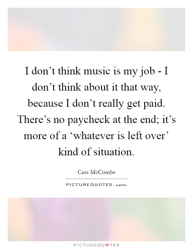 I don't think music is my job - I don't think about it that way, because I don't really get paid. There's no paycheck at the end; it's more of a ‘whatever is left over' kind of situation. Picture Quote #1