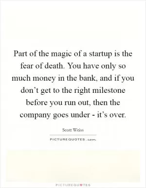 Part of the magic of a startup is the fear of death. You have only so much money in the bank, and if you don’t get to the right milestone before you run out, then the company goes under - it’s over Picture Quote #1