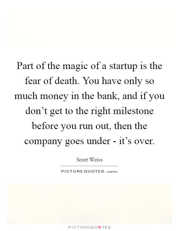 Part of the magic of a startup is the fear of death. You have only so much money in the bank, and if you don't get to the right milestone before you run out, then the company goes under - it's over. Picture Quote #1