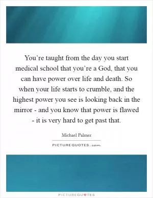 You’re taught from the day you start medical school that you’re a God, that you can have power over life and death. So when your life starts to crumble, and the highest power you see is looking back in the mirror - and you know that power is flawed - it is very hard to get past that Picture Quote #1
