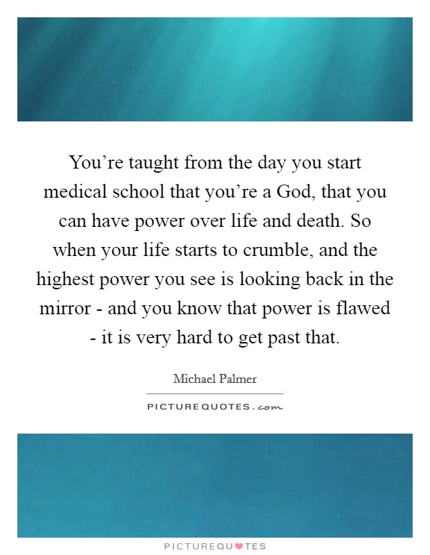 You're taught from the day you start medical school that you're a God, that you can have power over life and death. So when your life starts to crumble, and the highest power you see is looking back in the mirror - and you know that power is flawed - it is very hard to get past that. Picture Quote #1