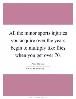 All the minor sports injuries you acquire over the years begin to multiply like flies when you get over 70 Picture Quote #1