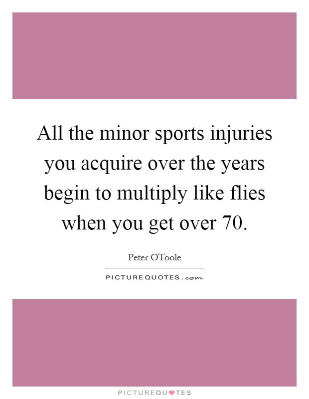 All the minor sports injuries you acquire over the years begin to multiply like flies when you get over 70. Picture Quote #1