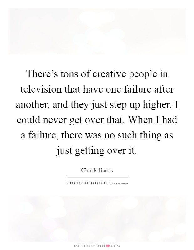 There's tons of creative people in television that have one failure after another, and they just step up higher. I could never get over that. When I had a failure, there was no such thing as just getting over it. Picture Quote #1