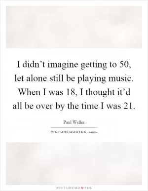 I didn’t imagine getting to 50, let alone still be playing music. When I was 18, I thought it’d all be over by the time I was 21 Picture Quote #1