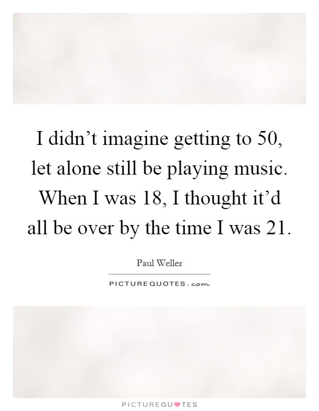 I didn't imagine getting to 50, let alone still be playing music. When I was 18, I thought it'd all be over by the time I was 21. Picture Quote #1