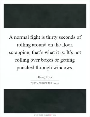 A normal fight is thirty seconds of rolling around on the floor, scrapping, that’s what it is. It’s not rolling over boxes or getting punched through windows Picture Quote #1