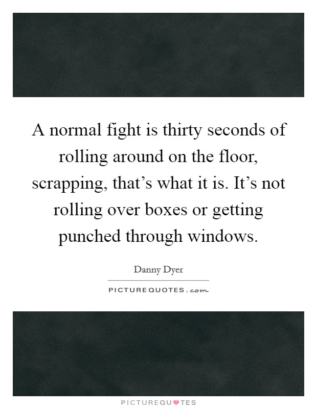 A normal fight is thirty seconds of rolling around on the floor, scrapping, that's what it is. It's not rolling over boxes or getting punched through windows. Picture Quote #1
