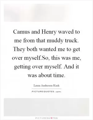 Camus and Henry waved to me from that muddy truck. They both wanted me to get over myself.So, this was me, getting over myself. And it was about time Picture Quote #1