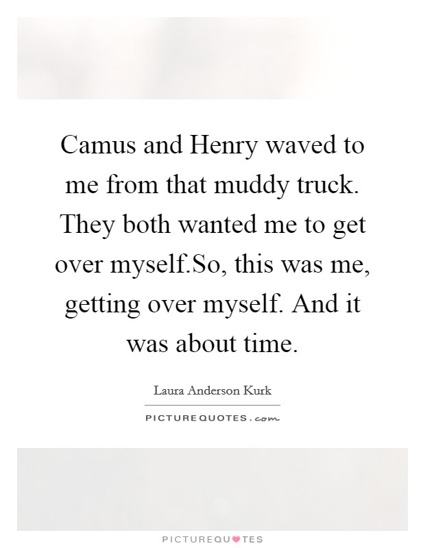 Camus and Henry waved to me from that muddy truck. They both wanted me to get over myself.So, this was me, getting over myself. And it was about time. Picture Quote #1