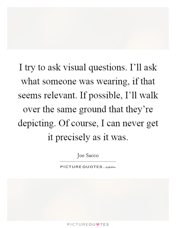 I try to ask visual questions. I’ll ask what someone was wearing, if that seems relevant. If possible, I’ll walk over the same ground that they’re depicting. Of course, I can never get it precisely as it was Picture Quote #1