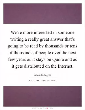 We’re more interested in someone writing a really great answer that’s going to be read by thousands or tens of thousands of people over the next few years as it stays on Quora and as it gets distributed on the Internet Picture Quote #1