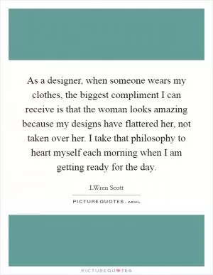 As a designer, when someone wears my clothes, the biggest compliment I can receive is that the woman looks amazing because my designs have flattered her, not taken over her. I take that philosophy to heart myself each morning when I am getting ready for the day Picture Quote #1