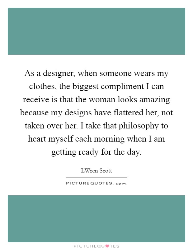 As a designer, when someone wears my clothes, the biggest compliment I can receive is that the woman looks amazing because my designs have flattered her, not taken over her. I take that philosophy to heart myself each morning when I am getting ready for the day. Picture Quote #1