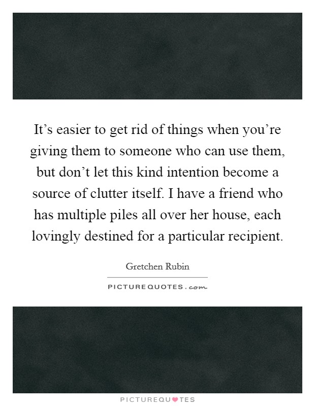 It's easier to get rid of things when you're giving them to someone who can use them, but don't let this kind intention become a source of clutter itself. I have a friend who has multiple piles all over her house, each lovingly destined for a particular recipient. Picture Quote #1