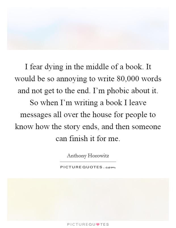 I fear dying in the middle of a book. It would be so annoying to write 80,000 words and not get to the end. I'm phobic about it. So when I'm writing a book I leave messages all over the house for people to know how the story ends, and then someone can finish it for me. Picture Quote #1