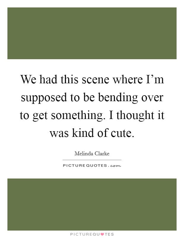 We had this scene where I'm supposed to be bending over to get something. I thought it was kind of cute. Picture Quote #1